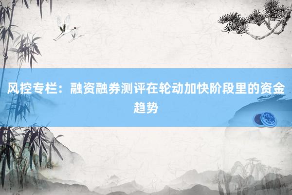 风控专栏：融资融券测评在轮动加快阶段里的资金趋势