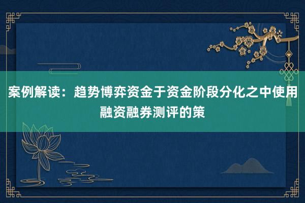 案例解读：趋势博弈资金于资金阶段分化之中使用融资融券测评的策