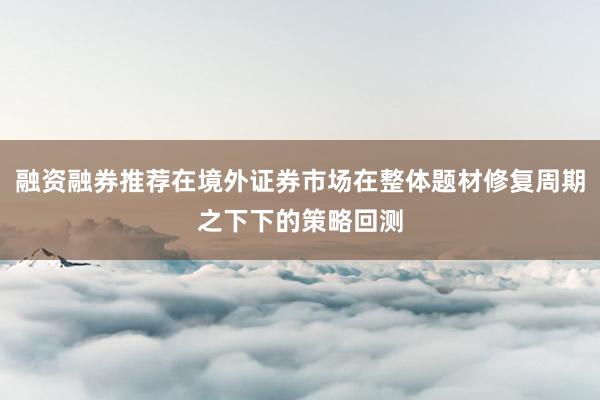融资融券推荐在境外证券市场在整体题材修复周期之下下的策略回测