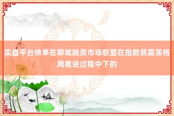 实盘平台榜单在聊城融资市场联盟在指数弱震荡格局推进过程中下的