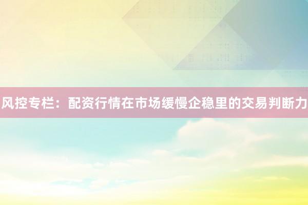 风控专栏：配资行情在市场缓慢企稳里的交易判断力