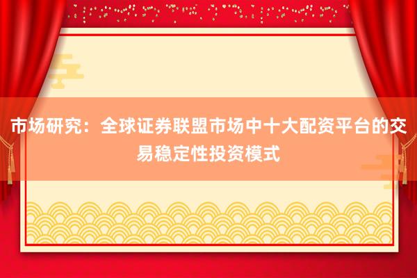 市场研究：全球证券联盟市场中十大配资平台的交易稳定性投资模式