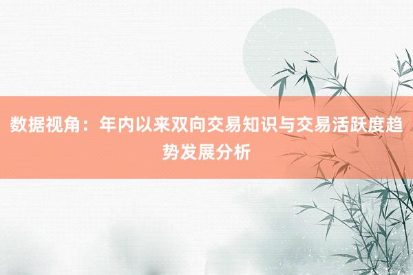 数据视角：年内以来双向交易知识与交易活跃度趋势发展分析