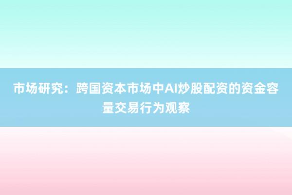 市场研究：跨国资本市场中AI炒股配资的资金容量交易行为观察