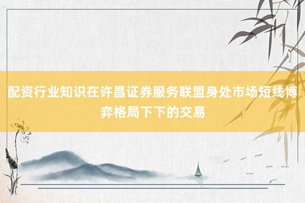 配资行业知识在许昌证券服务联盟身处市场短线博弈格局下下的交易