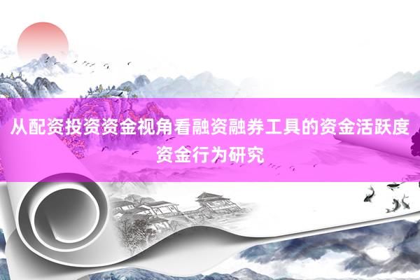 从配资投资资金视角看融资融券工具的资金活跃度资金行为研究