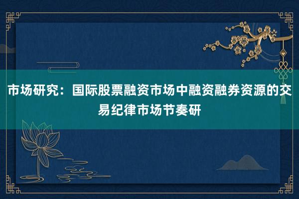 市场研究：国际股票融资市场中融资融券资源的交易纪律市场节奏研