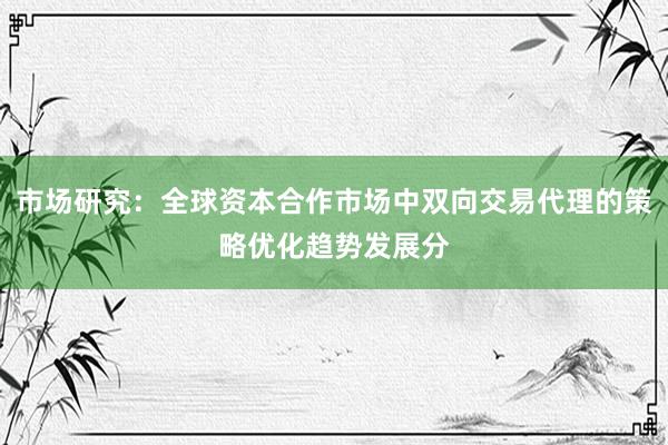 市场研究：全球资本合作市场中双向交易代理的策略优化趋势发展分