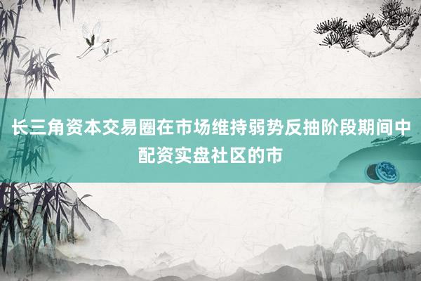 长三角资本交易圈在市场维持弱势反抽阶段期间中配资实盘社区的市