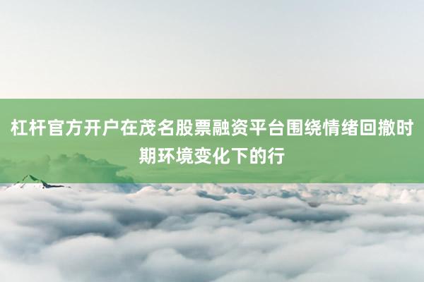 杠杆官方开户在茂名股票融资平台围绕情绪回撤时期环境变化下的行