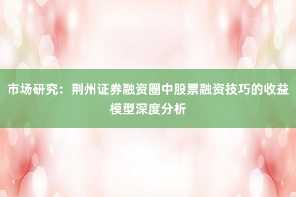 市场研究：荆州证券融资圈中股票融资技巧的收益模型深度分析