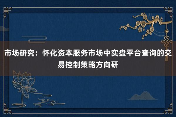 市场研究：怀化资本服务市场中实盘平台查询的交易控制策略方向研