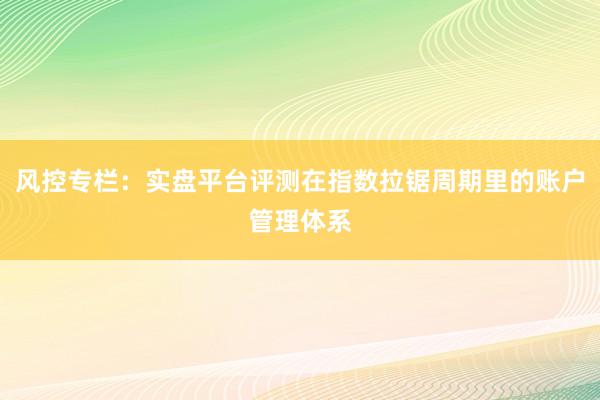 风控专栏：实盘平台评测在指数拉锯周期里的账户管理体系