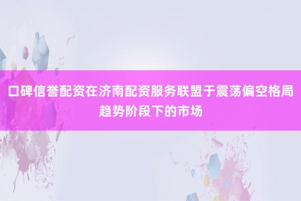 口碑信誉配资在济南配资服务联盟于震荡偏空格局趋势阶段下的市场
