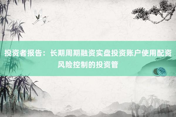 投资者报告：长期周期融资实盘投资账户使用配资风险控制的投资管