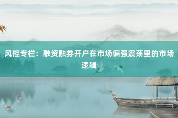 风控专栏：融资融券开户在市场偏强震荡里的市场逻辑