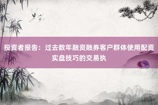 投资者报告：过去数年融资融券客户群体使用配资实盘技巧的交易执