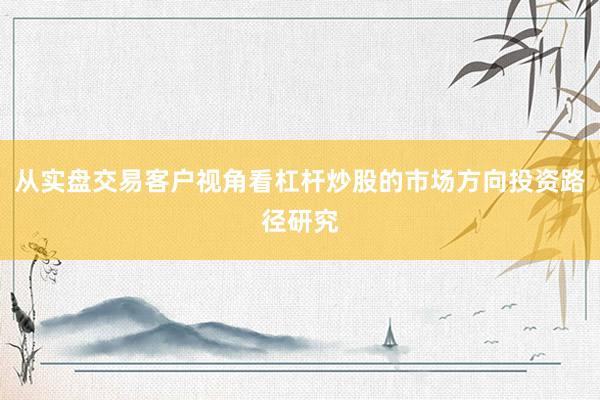 从实盘交易客户视角看杠杆炒股的市场方向投资路径研究
