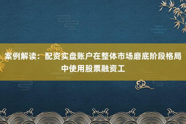 案例解读：配资实盘账户在整体市场磨底阶段格局中使用股票融资工