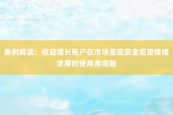 案例解读：收益增长账户在市场呈现资金观望情绪浓厚时使用券商融