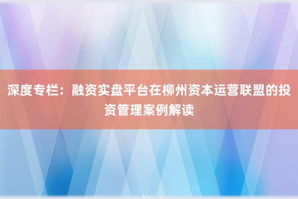 深度专栏：融资实盘平台在柳州资本运营联盟的投资管理案例解读