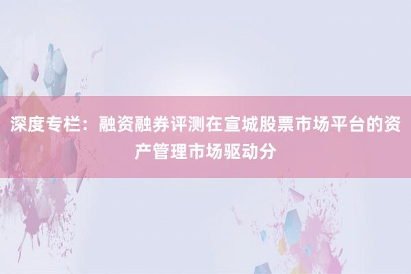 深度专栏：融资融券评测在宣城股票市场平台的资产管理市场驱动分
