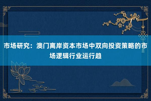 市场研究：澳门离岸资本市场中双向投资策略的市场逻辑行业运行趋