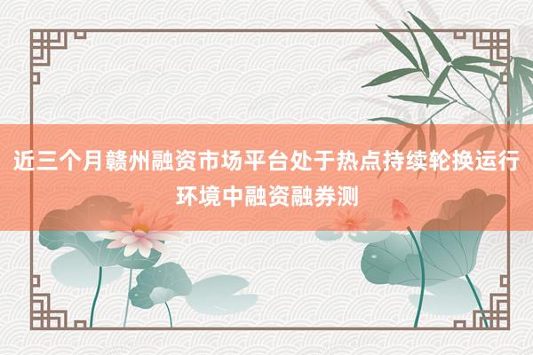 近三个月赣州融资市场平台处于热点持续轮换运行环境中融资融券测