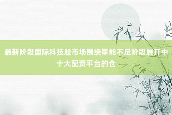 最新阶段国际科技股市场围绕量能不足阶段展开中十大配资平台的仓