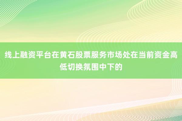 线上融资平台在黄石股票服务市场处在当前资金高低切换氛围中下的