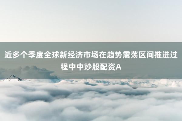 近多个季度全球新经济市场在趋势震荡区间推进过程中中炒股配资A