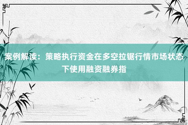 案例解读：策略执行资金在多空拉锯行情市场状态下使用融资融券指