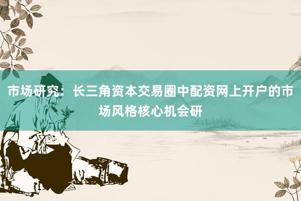 市场研究：长三角资本交易圈中配资网上开户的市场风格核心机会研