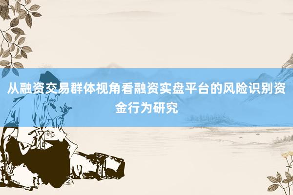 从融资交易群体视角看融资实盘平台的风险识别资金行为研究