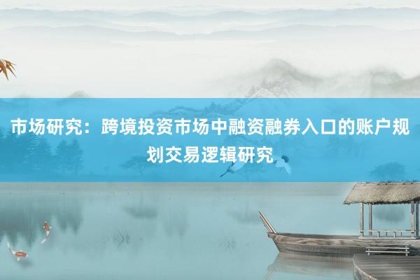 市场研究：跨境投资市场中融资融券入口的账户规划交易逻辑研究