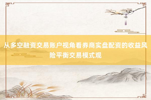 从多空融资交易账户视角看券商实盘配资的收益风险平衡交易模式观