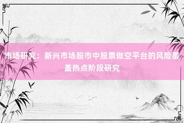 市场研究：新兴市场股市中股票做空平台的风险覆盖热点阶段研究
