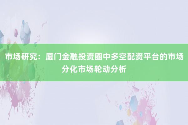 市场研究：厦门金融投资圈中多空配资平台的市场分化市场轮动分析