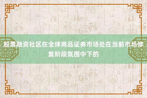 股票融资社区在全球商品证券市场处在当前市场修复阶段氛围中下的