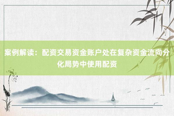 案例解读：配资交易资金账户处在复杂资金流向分化局势中使用配资