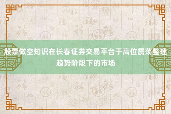 股票做空知识在长春证券交易平台于高位震荡整理趋势阶段下的市场