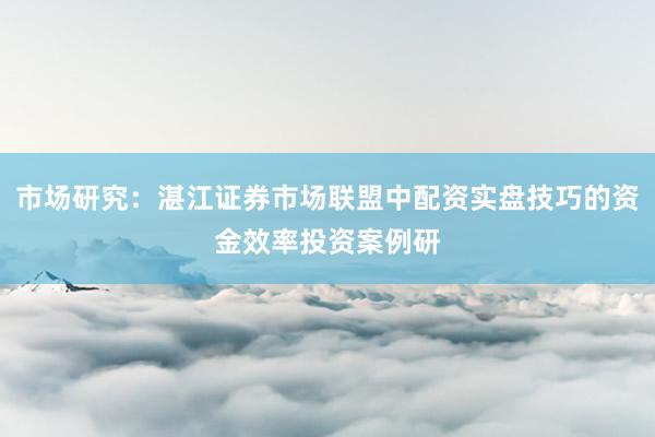 市场研究：湛江证券市场联盟中配资实盘技巧的资金效率投资案例研