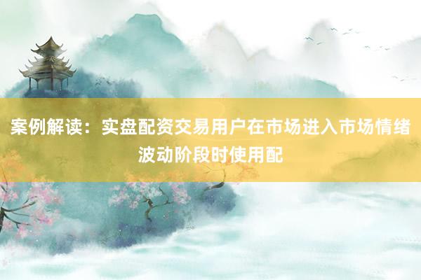 案例解读：实盘配资交易用户在市场进入市场情绪波动阶段时使用配