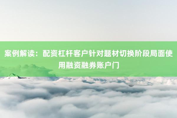案例解读：配资杠杆客户针对题材切换阶段局面使用融资融券账户门