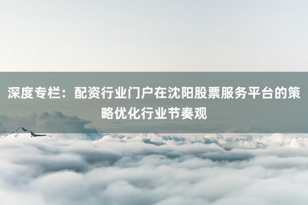 深度专栏：配资行业门户在沈阳股票服务平台的策略优化行业节奏观