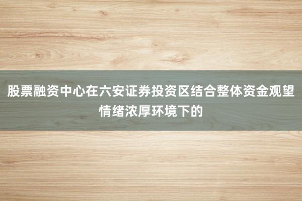 股票融资中心在六安证券投资区结合整体资金观望情绪浓厚环境下的