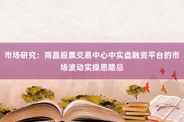 市场研究：南昌股票交易中心中实盘融资平台的市场波动实操思路总