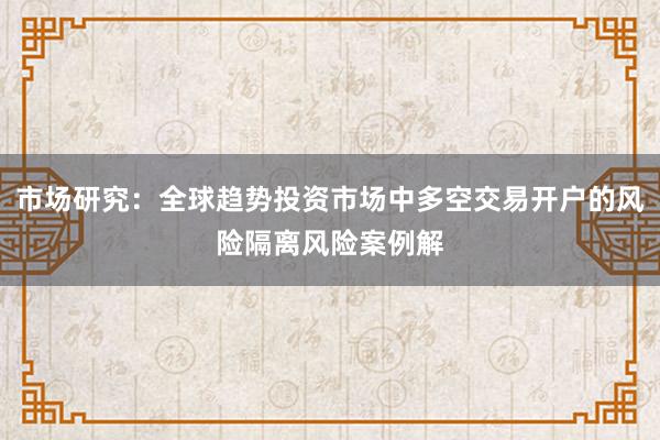 市场研究：全球趋势投资市场中多空交易开户的风险隔离风险案例解
