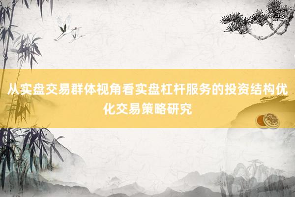 从实盘交易群体视角看实盘杠杆服务的投资结构优化交易策略研究