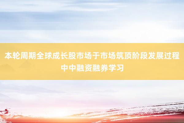 本轮周期全球成长股市场于市场筑顶阶段发展过程中中融资融券学习